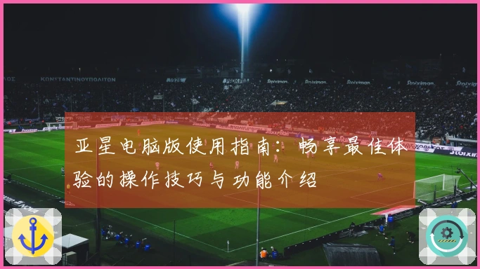 亚星电脑版使用指南：畅享最佳体验的操作技巧与功能介绍