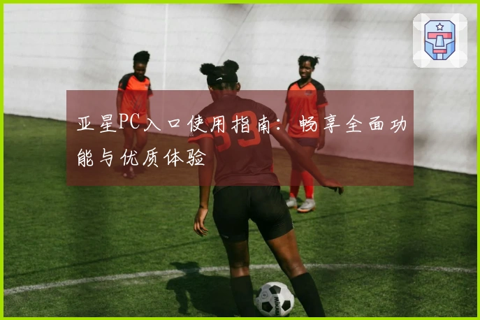 亚星PC入口使用指南：畅享全面功能与优质体验