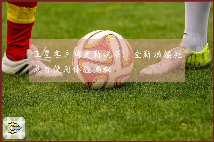 亚星客户端更新说明：全新功能亮点与使用体验揭秘