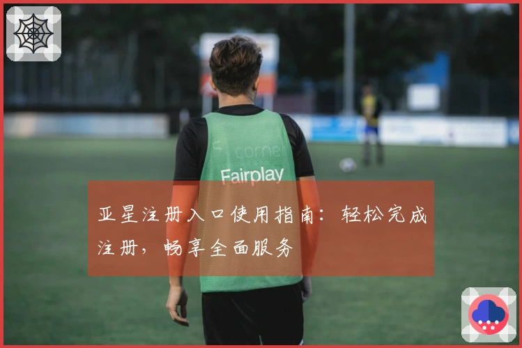 亚星注册入口使用指南：轻松完成注册，畅享全面服务