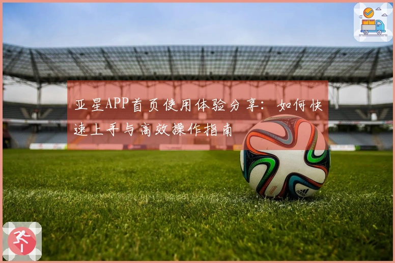 亚星APP首页使用体验分享：如何快速上手与高效操作指南