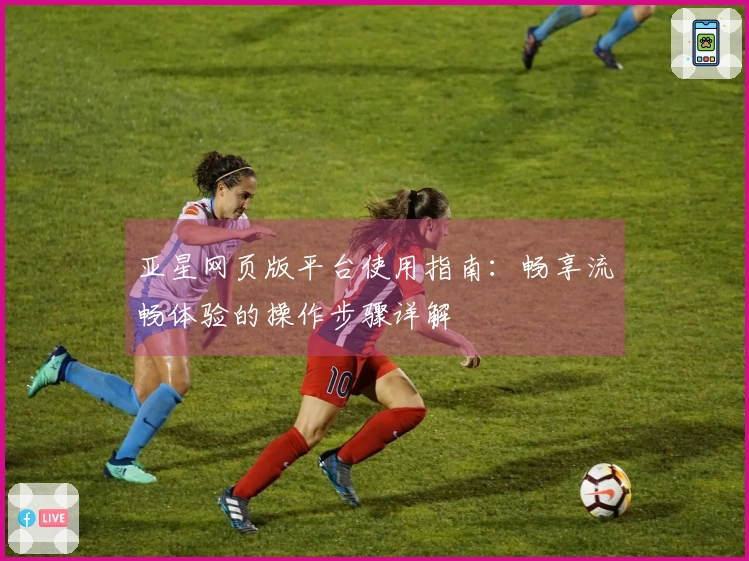亚星网页版平台使用指南：畅享流畅体验的操作步骤详解
