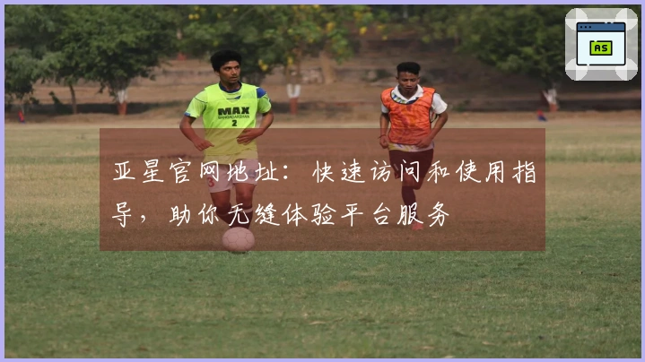 亚星官网地址：快速访问和使用指导，助你无缝体验平台服务