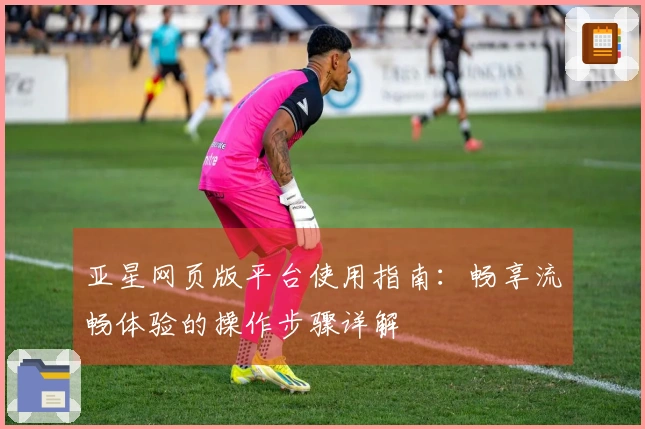 亚星网页版平台使用指南：畅享流畅体验的操作步骤详解